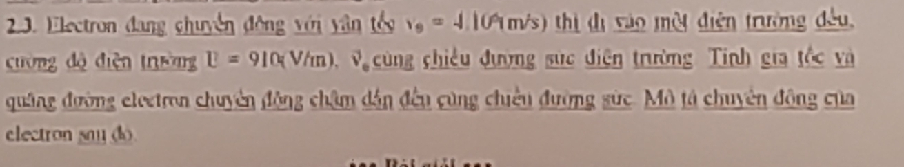 Electron đang chuyên động với yân têc v_0=4.109m/s) thị đị vào một điện trường đều 
cường độ diện trường U=910(V/m) vector v_e cùng chiều đượng sức điện trường Tính gia tốc và 
quâng đường eleetron chuyên động châm dân đếu cùng chiêu đường sức. Mô tả chuyên đông của 
electron say (d