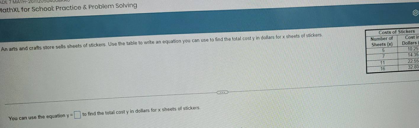 ADE 7 MATH-2611120504 
MathXL for School: Practice & Problem Solving 
An arts and crafts store sells sheets of stickers. Use the table to write an equation you can use to find the total cost y in dollars for x sheets of stickers. ir 
s
5
5
5
0 
You can use the equation y=□ to find the total cost y in dollars for x sheets of stickers