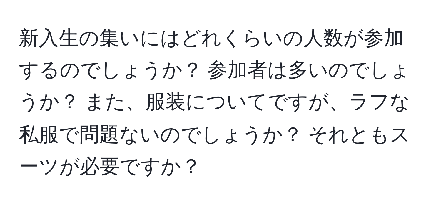 新入生の集いにはどれくらいの人数が参加するのでしょうか？ 参加者は多いのでしょうか？ また、服装についてですが、ラフな私服で問題ないのでしょうか？ それともスーツが必要ですか？