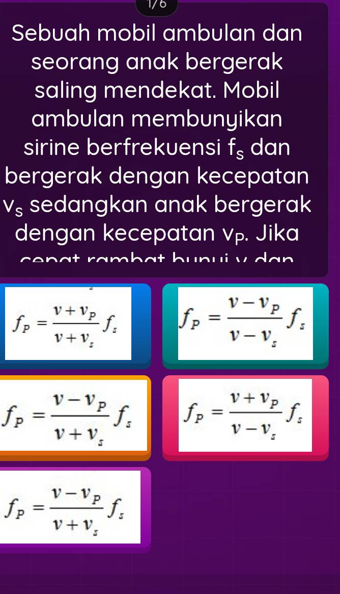 1/6 
Sebuah mobil ambulan dan 
seorang anak bergerak 
saling mendekat. Mobil 
ambulan membunyikan 
sirine berfrekuensi f_s dan 
bergerak dengan kecepatan
V_S sedangkan anak bergerak 
dengan kecepatan vp. Jika 
n u i v d an
f_p=frac v+v_pv+v_sf_s
f_p=frac v-v_pv-v_sf_s
f_p=frac v-v_pv+v_sf_s f_p=frac v+v_pv-v_sf_s
f_p=frac v-v_pv+v_sf_s