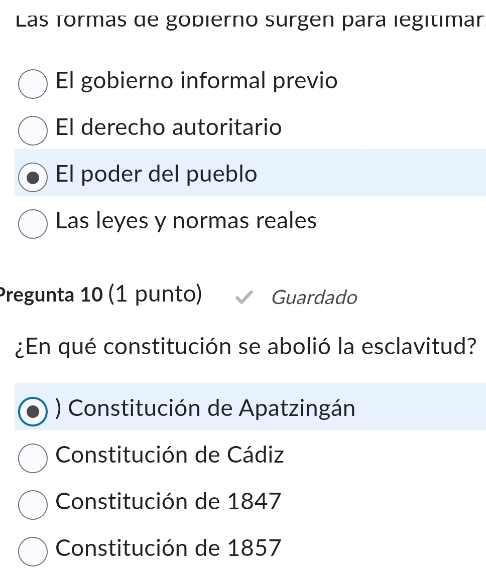 Las formas de gopierno surgen para legitimar:
El gobierno informal previo
El derecho autoritario
El poder del pueblo
Las leyes y normas reales
Pregunta 10 (1 punto) Guardado
¿En qué constitución se abolió la esclavitud?
) Constitución de Apatzingán
Constitución de Cádiz
Constitución de 1847
Constitución de 1857