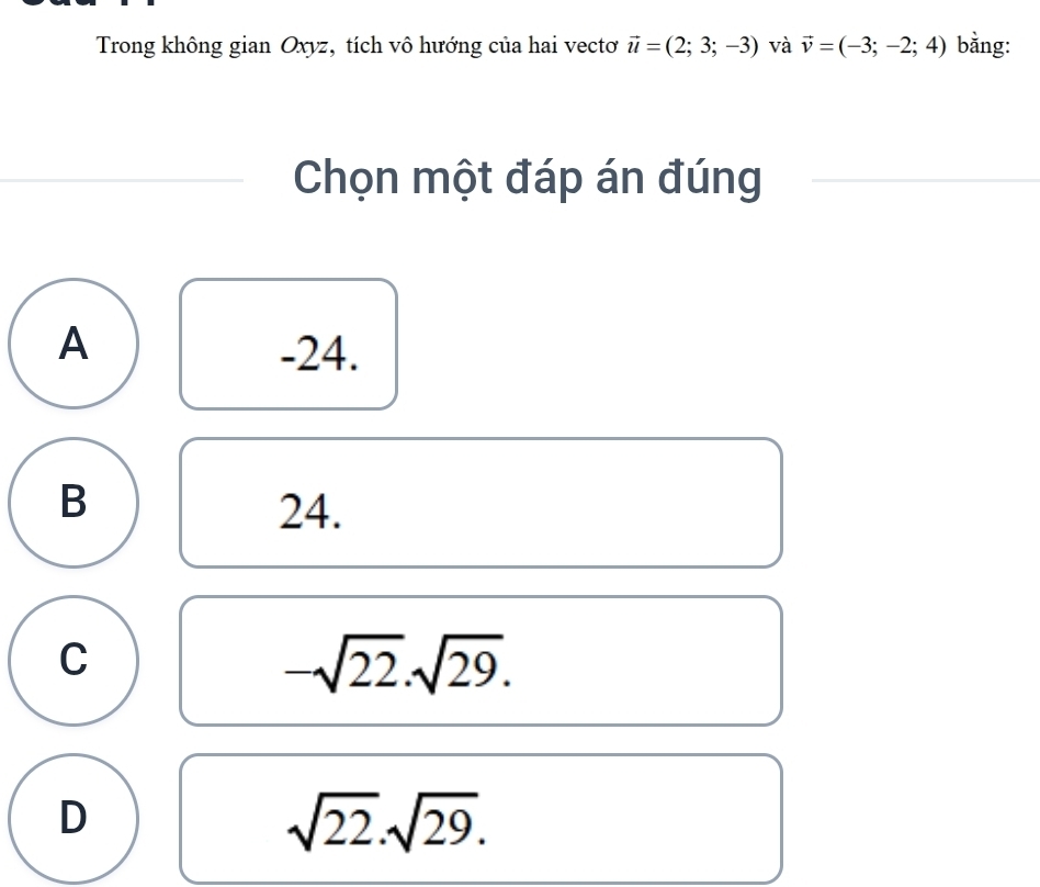 Trong không gian Oxyz, tích vô hướng của hai vectơ vector u=(2;3;-3) và vector v=(-3;-2;4) bằng:
Chọn một đáp án đúng
A -24.
B
24.
C
-sqrt(22). sqrt(29).
D
sqrt(22).sqrt(29).