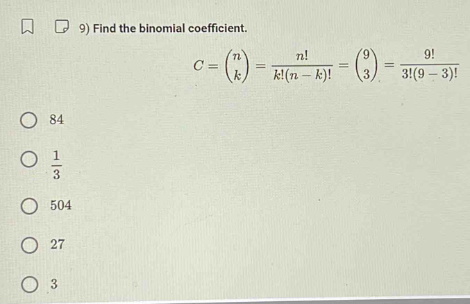 Find the binomial coefficient.
C=beginpmatrix n kendpmatrix = n!/k!(n-k)! =beginpmatrix 9 3endpmatrix = 9!/3!(9-3)! 
84
 1/3 
504
27
3