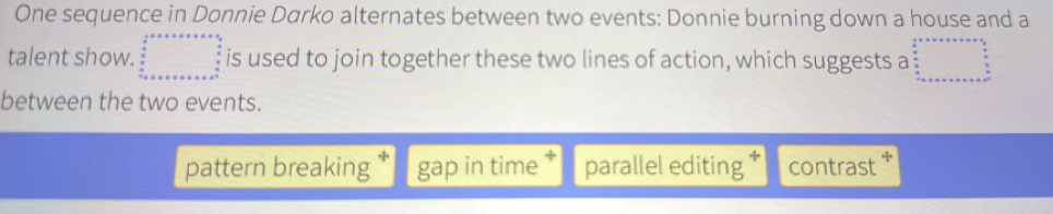 One sequence in Donnie Darko alternates between two events: Donnie burning down a house and a
talent show. beginarrayr  1/2 =x* x* x* x  1/2   3/2   4/8x++ ++++++++++=9=x^(frac 3)2 hline endarray is used to join together these two lines of action, which suggests a beginarrayr cm^(...... endarray) beginarrayr circ  ... ... ...
between the two events.
pattern breaking gap in time parallel editing contrast *