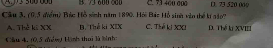 A. /3 500 000 B. 73 600 000 C. 73 400 000 D. 73 520 000
Câu 3. (0,5 điểm) Bác Hồ sinh năm 1890. Hỏi Bác Hồ sinh vào thể kí nào?
A. Thế ki XX B. Thế ki XIX C. Thế ki XXI D. Thế ki XVIII
Câu 4. (0,5 điểm) Hình thoi là hình: