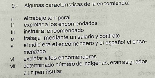 9.- Algunas características de la encomienda:
jnlvio el trabajo temporal
ii explotar a los encomendados
iii instruir al encomendado
iv trabajar mediante un salario y contrato
v el indio era el encomendero y el español el enco-
mendado
vi explotar a los encomenderos
viideterminado número de indígenas, eran asignados
a un peninsular