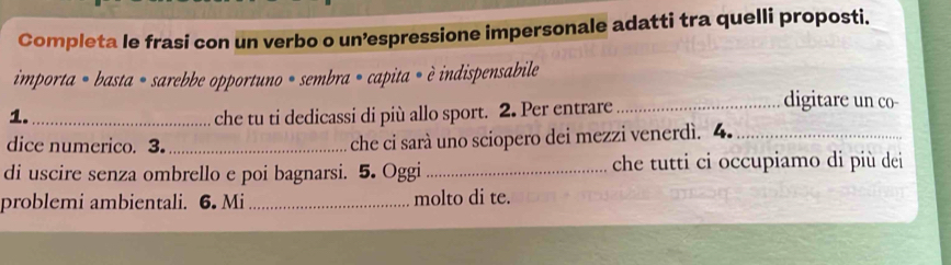 Completa le frasi con un verbo o un’espressione impersonale adatti tra quelli proposti. 
importa = basta = sarebbe opportuno = sembra = capita = è indispensabile 
1._ che tu ti dedicassi di più allo sport. 2. Per entrare_ 
digitare un co- 
dice numerico. 3._ che ci sarà uno sciopero dei mezzi venerdì. 4._ 
di uscire senza ombrello e poi bagnarsi. 5. Oggi _che tutti ci occupiamo di più dei 
problemi ambientali. 6. Mi _molto di te.