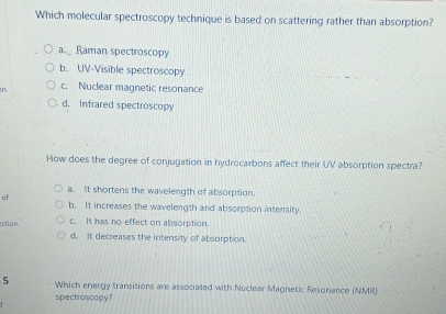 Which molecular spectroscopy technique is based on scattering rather than absorption?
a.._ Raman spectroscopy
b. UV-Visible spectroscopy
M c. Nuclear magnetic resonance
d. Infrared spectroscopy
How does the degree of conjugation in hydrocarbons affect their UV absorption spectra?
a. It shortens the wavelength of absorption.
of
b. It increases the wavelength and absorption intensity.
stion c. It has no effect on absorption.
d. It decreases the intensity of absorption.
5 Which energy transitions are associated with Nuclear Magnetic Resonance (NMR)
spectrascopy?