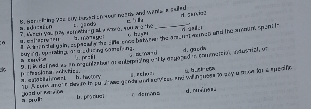 Something you buy based on your needs and wants is called
a. education b.goods c. bills _d. service
.
7. When you pay something at a store, you are the
d. seller
8. A financial gain, especially the difference between the amount earned and the amount spent in
se a. entrepreneur b. manager c. buyer
buying, operating, or producing something.
a. service b. profit c. demand d. goods
ds 9. It is defined as an organization or enterprising entity engaged in commercial, industrial, or
professional activities.
a. establishment b. factory c. school d. business
10. A consumer's desire to purchase goods and services and willingness to pay a price for a specific
good or service.
a. profit b. product c. demand d. business