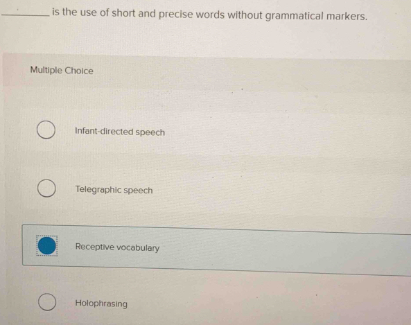 is the use of short and precise words without grammatical markers.
Multiple Choice
Infant-directed speech
Telegraphic speech
Receptive vocabulary
Holophrasing