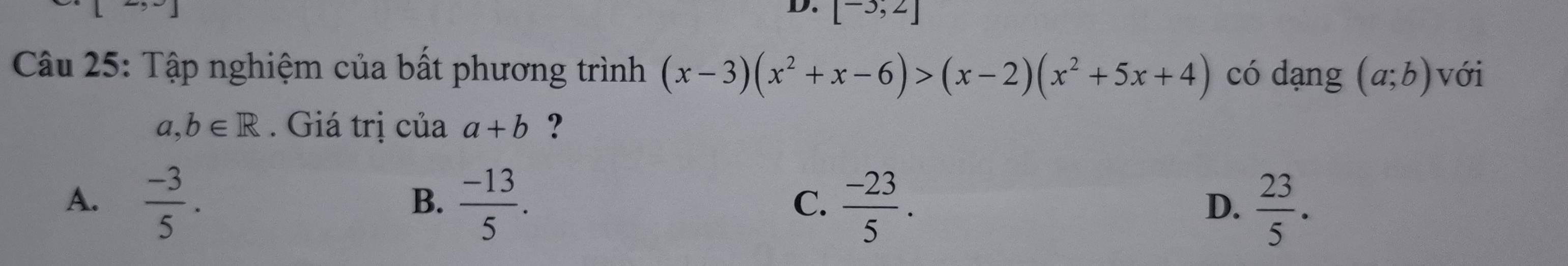 [-3,2]
Câu 25: Tập nghiệm của bất phương trình (x-3)(x^2+x-6)>(x-2)(x^2+5x+4) có dạng (a;b) với
a,b∈ R. Giá trị của a+b ?
A.  (-3)/5 .  (-13)/5 .  (-23)/5 .  23/5 . 
B.
C.
D.