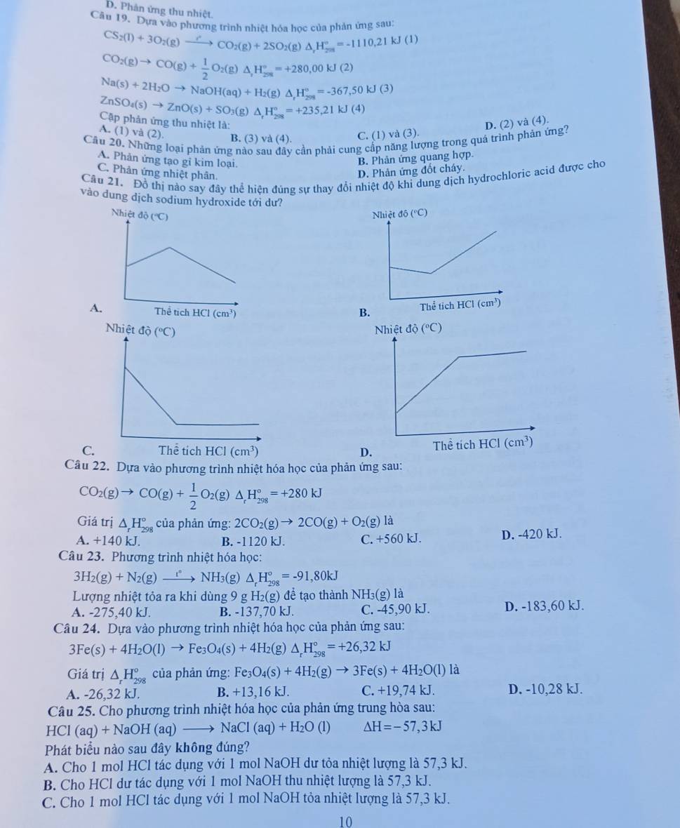 D. Phân ứng thu nhiệt.
Câu 19. Dựa vào phương trình phiệt hóa học của phản ứng sau:
CS_2(l)+3O_2(g)to CO_2(g)+2SO_2(g)△ H_,H_(28)°=-1110.21kJ(l)
CO_2(g)to CO(g)+ 1/2 O_2(g)△ ,H_(298)°=+280,00kJ(2)
Na(s)+2H_2Oto NaOH(aq)+H_2(g)△ _rH_(298)°=-367,50kJ(3)
ZnSO_4(s)to ZnO(s)+SO_3(g) △ _rH_(298)°=+235,21kJ(4)
Cập phản ứng thu nhiệt là:
D. (2) và (4).
A. (1) và (2). B. (3) và (4).
C. (1) và (3).
Cầu 20. Những loại phản ứng nào sau dây cần phải cung cấp năng lượng trong quá trình phản ứng?
A. Phản ứng tạo gỉ kim loại.
B. Phản ứng quang hợp.
C. Phân ứng nhiệt phân.
D. Phản ứng đồt cháy.
Câu 21. Đồ thị nào say đây thể hiện đúng sự thay đổi nhiệt độ khi dung dịch hydrochloric acid được cho
vào dung dịch sodium hydroxide tới dư? 
 
 
Câu 22. Dựa vào phương trình nhiệt hóa học của phản ứng sau:
CO_2(g)to CO(g)+ 1/2 O_2(g)△ _rH_(298)°=+280kJ
Giá trị △ _rH_(298)° của phản ứng: 2CO_2(g)to 2CO(g)+O_2(g)la
A. +140 kJ. B. -1120 kJ. C. +560 kJ. D. -420 kJ.
Câu 23. Phương trình nhiệt hóa học:
3H_2(g)+N_2(g)xrightarrow iNNH_3 (g) △ _rH_(298)°=-91,80kJ
Lượng nhiệt tỏa ra khi dùng 9 g H_2(g) để tạo thành NH_3(g)1 a
A. -275,40 kJ. B. -137,70 kJ. C. -45,90 kJ. D. -183,60 kJ.
Câu 24. Dựa vào phương trình nhiệt hóa học của phản ứng sau:
3Fe(s)+4H_2O(l)to Fe_3O_4(s)+4H_2(g)△ _rH_(298)°=+26,32kJ
Giá trị △ _rH_(298)° của phản ứng: Fe_3O_4(s)+4H_2(g)to 3Fe(s)+4H_2O(l)1 1
A. -26,32 kJ. B. +13,16 kJ. C. +19,74 kJ. D. -10,28 kJ.
Câu 25. Cho phương trình nhiệt hóa học của phản ứng trung hòa sau:
HCl (aq)+NaOH(aq)to NaCl(aq)+H_2O(l) △ H=-57,3kJ
Phát biểu nào sau đây không đúng?
A. Cho 1 mol HCl tác dụng với 1 mol NaOH dư tỏa nhiệt lượng là 57,3 kJ.
B. Cho HCl dư tác dụng với 1 mol NaOH thu nhiệt lượng là 57,3 kJ.
C. Cho 1 mol HCl tác dụng với 1 mol NaOH tỏa nhiệt lượng là 57,3 kJ.
10