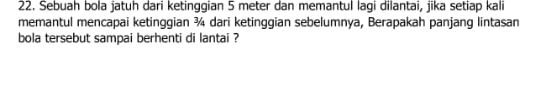 Sebuah bola jatuh dari ketinggian 5 meter dan memantul lagi dilantai, jika setiap kali 
memantul mencapai ketinggian ¾ dari ketinggian sebelumnya, Berapakah panjang lintasan 
bola tersebut sampai berhenti di lantai ?