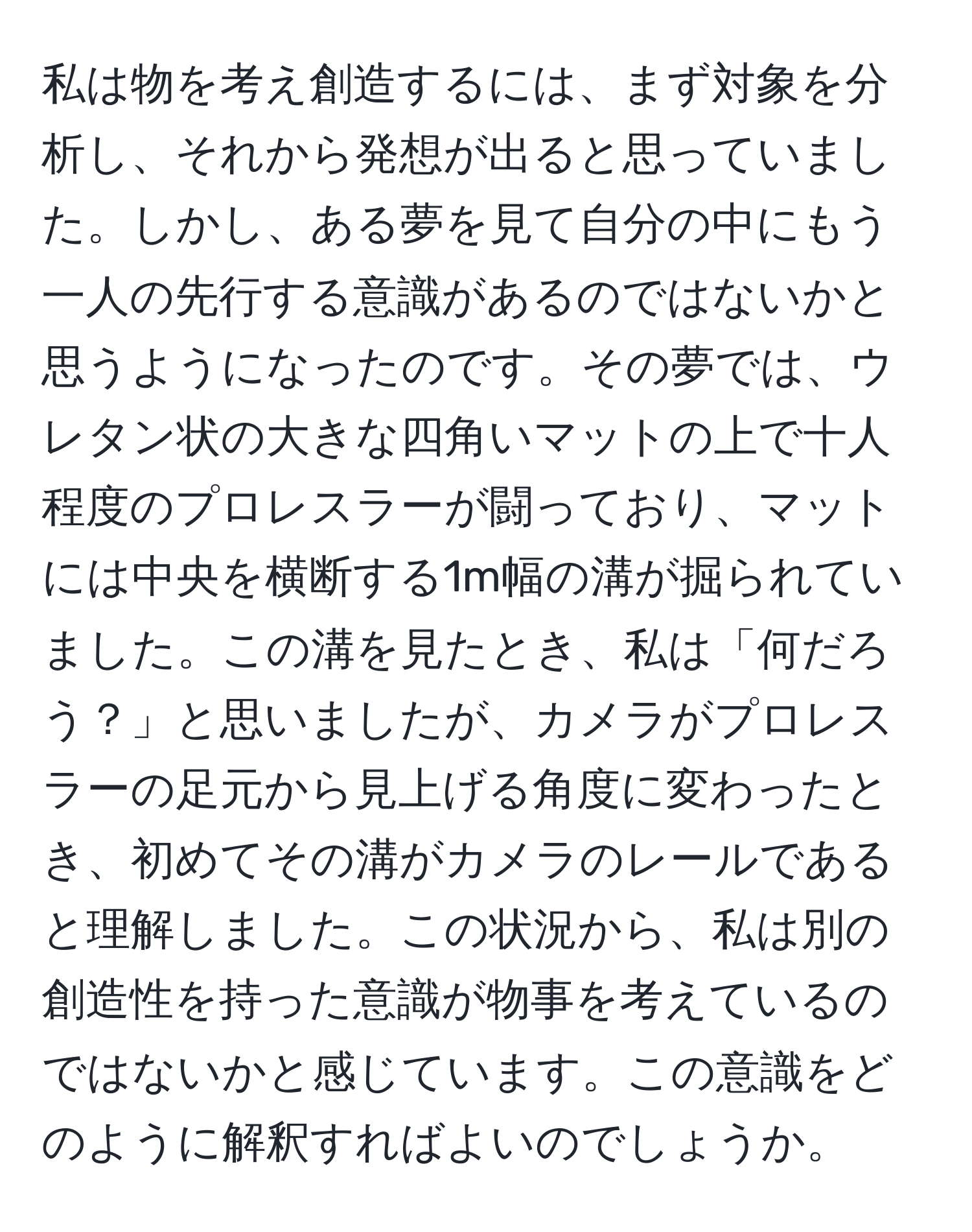 私は物を考え創造するには、まず対象を分析し、それから発想が出ると思っていました。しかし、ある夢を見て自分の中にもう一人の先行する意識があるのではないかと思うようになったのです。その夢では、ウレタン状の大きな四角いマットの上で十人程度のプロレスラーが闘っており、マットには中央を横断する1m幅の溝が掘られていました。この溝を見たとき、私は「何だろう？」と思いましたが、カメラがプロレスラーの足元から見上げる角度に変わったとき、初めてその溝がカメラのレールであると理解しました。この状況から、私は別の創造性を持った意識が物事を考えているのではないかと感じています。この意識をどのように解釈すればよいのでしょうか。