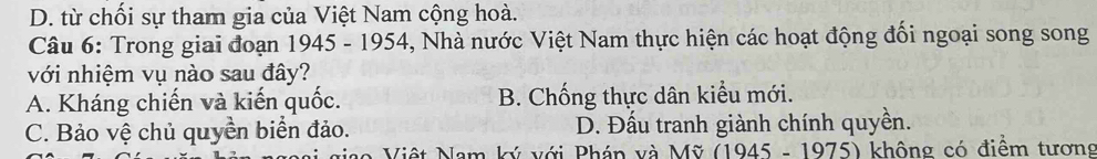 D. từ chối sự tham gia của Việt Nam cộng hoà.
Câu 6: Trong giai đoạn 1945 - 1954, Nhà nước Việt Nam thực hiện các hoạt động đối ngoại song song
với nhiệm vụ nào sau đây?
A. Kháng chiến và kiến quốc. B. Chống thực dân kiểu mới.
C. Bảo vệ chủ quyền biển đảo. D. Đấu tranh giành chính quyền.
Niệt Nam ký với Phán và Mỹ (1945 - 1975) không có điểm tương