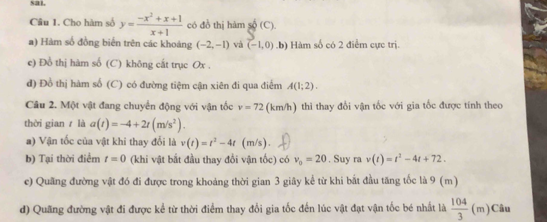 sai.
Câu 1. Cho hàm số y= (-x^2+x+1)/x+1  có đồ thị hàm shat Q(C)
a) Hàm số đồng biến trên các khoảng (-2,-1) và (-1,0) .b) Hàm số có 2 điểm cực trị.
c) Đồ thị hàm số (C) không cắt trục Ox.
d) Đồ thị hàm số (C) có đường tiệm cận xiên đi qua điểm A(1;2). 
Câu 2. Một vật đang chuyển động với vận tốc v=72 (km/h) thì thay đổi vận tốc với gia tốc được tính theo
thời gian là a(t)=-4+2t(m/s^2). 
a) Vận tốc của vật khi thay đổi là v(t)=t^2-4t (m/s).
b) Tại thời điểm t=0 (khi vật bắt đầu thay đổi vận tốc) có v_0=20. Suy ra v(t)=t^2-4t+72. 
c) Quãng đường vật đó đi được trong khoảng thời gian 3 giây kể từ khi bắt đầu tăng tốc là 9 (m)
d) Quãng đường vật đi được kể từ thời điểm thay đổi gia tốc đến lúc vật đạt vận tốc bé nhất là  104/3 (m)Cau