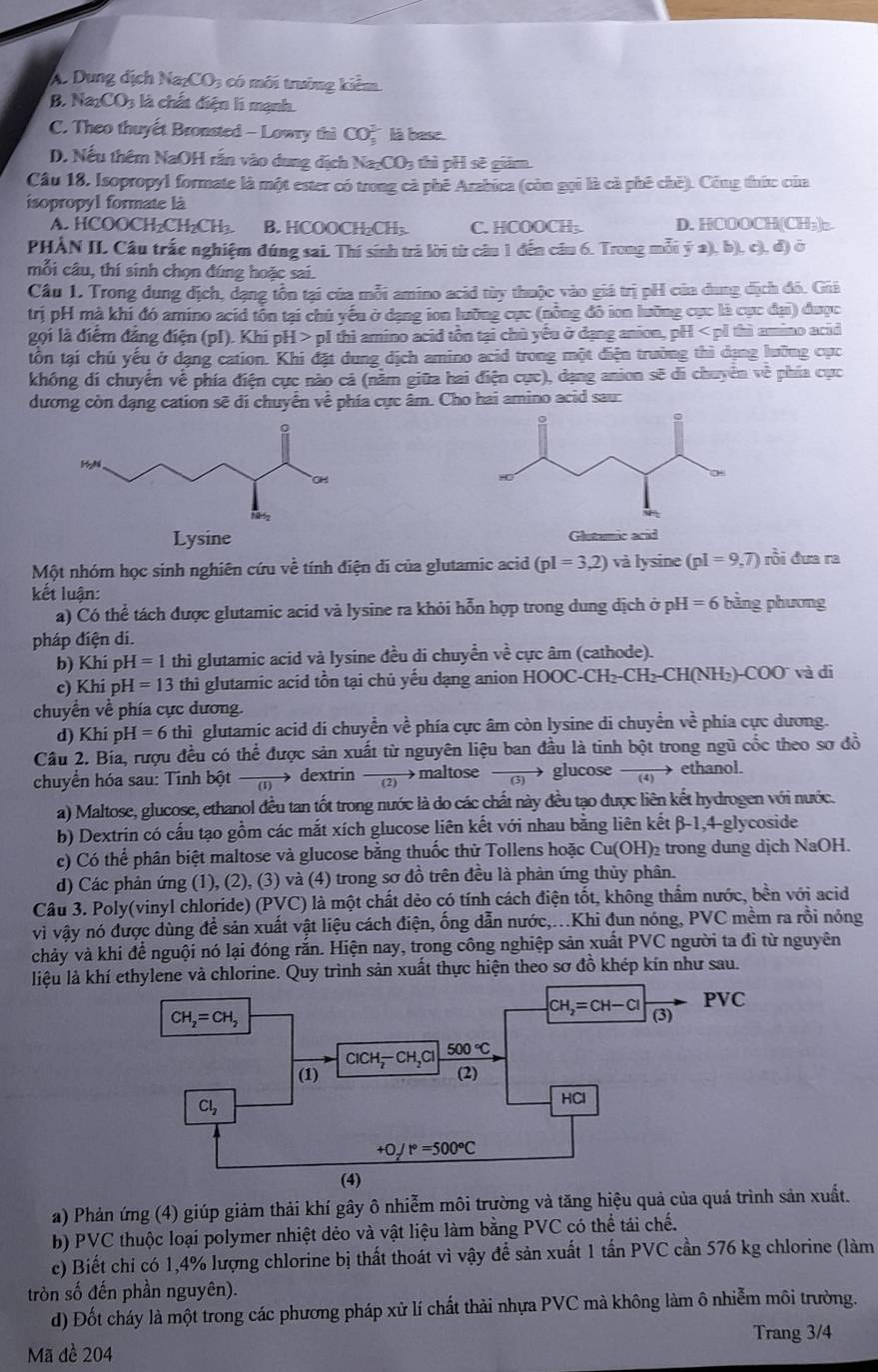 A. Dung dịch N a_2CO_3 : có môi trưởng kiêm
B. N a_2CO_3 là chất điện lí mạnh.
C. Theo thuyết Bronsted - Lowry thi CO、 là base.
D. Nếu thêm NaOH rắn vào dung địch Na₂CO₃ thì pH sẽ giảm.
Cầu 18, Isopropyl formate là một ester có trong cà phê Arabica (còn gọi là cà phê chē). Công thức của
isopropyl formate là
A. HCOOCH₂CH₂CH₂ B. HCOOCH:CH: C. HCOOCH;. D. HCOOCH(CH₃)₂
PHẢN II Câu trấe nghiệm đúng sai. Thí sinh trả lời từ câu 1 đến câu 6. Trong mỗi ý a), b), c), đ) ở
mỗi câu, thí sinh chọn đúng hoặc sai.
Cầu 1. Trong dung địch, đạng tồn tại của mỗi amino acid tùy thuộc vào giá trị pH của dung dịch đô. Giả
trị pH mà khi đó amino acid tồn tại chủ yếu ở dạng ion lưỡng cục (nồng đô ion lưỡng cục là cục đại) được
gọi là điểm đăng điện (pI). Khi pH > pI thì amino acid tồn tại chủ yếu ở dạng anion, pH < pỉ thì amino acid
tồn tại chú yếu ở dạng cation. Khi đặt dung dịch amino acid trong một điện trường thì dụng lưỡng cực
không di chuyển về phía điện cực nào cả (nằm giữa hai điện cực), dạng anion sẽ di chuyển về phía cực
dương còn dạng cation sẽ đi chuyển về phía cực âm. Cho hai amino acid sau:
Lysine Glutamic acid
Một nhóm học sinh nghiên cứu về tính điện di của glutamic acid  (pI=3,2) và lysine (pI=9,7) rồi đưa ra
kết luận: bằng phương
a) Có thể tách được glutamic acid và lysine ra khỏi hỗn hợp trong dung dịch ở ph I=6
pháp điện di.
b) Khi pH =1 thì glutamic acid và lysine đều di chuyển về cực âm (cathode).
c) Khi ph H=13 thì glutamic acid tồn tại chủ yếu dạng anion HOOC -CH_2-CH_2-CH(NH_2)-COO và đi
chuyền về phía cực dương.
d) Khi p H=6thi glutamic acid di chuyển về phía cực âm còn lysine di chuyển về phía cực dương.
Câu 2. Bía, rượu đều có thể được sản xuất từ nguyên liệu ban đầu là tinh bột trong ngũ cốc theo sơ đồ
chuyển hóa sau: Tinh bột → dextrin (2 →maltose   glucose  1 ethanol.
a) Maltose, glucose, ethanol đều tan tốt trong nước là do các chất này đều tạo được liên kết hydrogen với nước.
b) Dextrin có cấu tạo gồm các mắt xích glucose liên kết với nhau bằng liên kết B-1,4 -glycoside
c) Có thể phân biệt maltose và glucose bằng thuốc thử Tollens hoặc Cu(OH) 2  trong dung dịch NaOH.
d) Các phản ứng (1), (2), (3) và (4) trong sơ đồ trên đều là phản ứng thủy phân.
Câu 3. Poly(vinyl chloride) (PVC) là một chất dẻo có tính cách điện tốt, không thẩm nước, bền với acid
vì vậy nó được dùng để sản xuất vật liệu cách điện, ống dẫn nước,...Khi đun nóng, PVC mềm ra rồi nóng
chảy và khi để nguội nó lại đóng rắn. Hiện nay, trong công nghiệp sản xuất PVC người ta đi từ nguyên
liệu là khílene và chlorine. Quy trình sản xuất thực hiện theo sơ đồ khép kín như sau.
a) Phản ứng (4) giúp giảm thải khí gây ô nhiễm môi trường và tăng hiệu quả của quá trình sản xuất.
b) PVC thuộc loại polymer nhiệt dẻo và vật liệu làm bằng PVC có thể tái chế.
c) Biết chi có 1,4% lượng chlorine bị thất thoát vì vậy để sản xuất 1 tấn PVC cần 576 kg chlorine (làm
tròn số đến phần nguyên).
d) Đốt cháy là một trong các phương pháp xử lí chất thải nhựa PVC mà không làm ô nhiễm môi trường.
Trang 3/4
Mã đề 204
