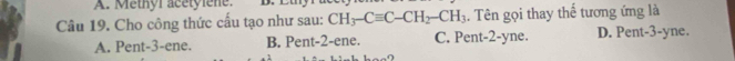 Methyr acétylène. D. C
Câu 19. Cho công thức cấu tạo như sau: CH_3-Cequiv C-CH_2-CH_3. Tên gọi thay thế tương ứng là
A. Pent- 3 -ene. B. Pent- 2 -ene. C. Pent- 2 -yne. D. Pent -3 -yne.