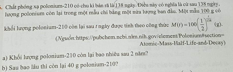 Chất phóng xạ polonium- 210 có chu kì bán rã là 138 ngày. Điều này có nghĩa là cứ sau 138 ngày, 
lượng polonium còn lại trong một mẫu chỉ bằng một nửa lượng ban đầu. Một mẫu 100 g có 
khối lượng polonium- 210 còn lại sau t ngày được tính theo công thức M(t)=100( 1/2 )^ t/138  (g). 
(Nguồn:https://pubchem.ncbi.nlm.nih.gov/element/Polonium#section= 
Atomic-Mass-Half-Life-and-Decay) 
a) Khối lượng polonium- 210 còn lại bao nhiêu sau 2 năm? 
b) Sau bao lâu thì còn lại 40 g polonium- 210?