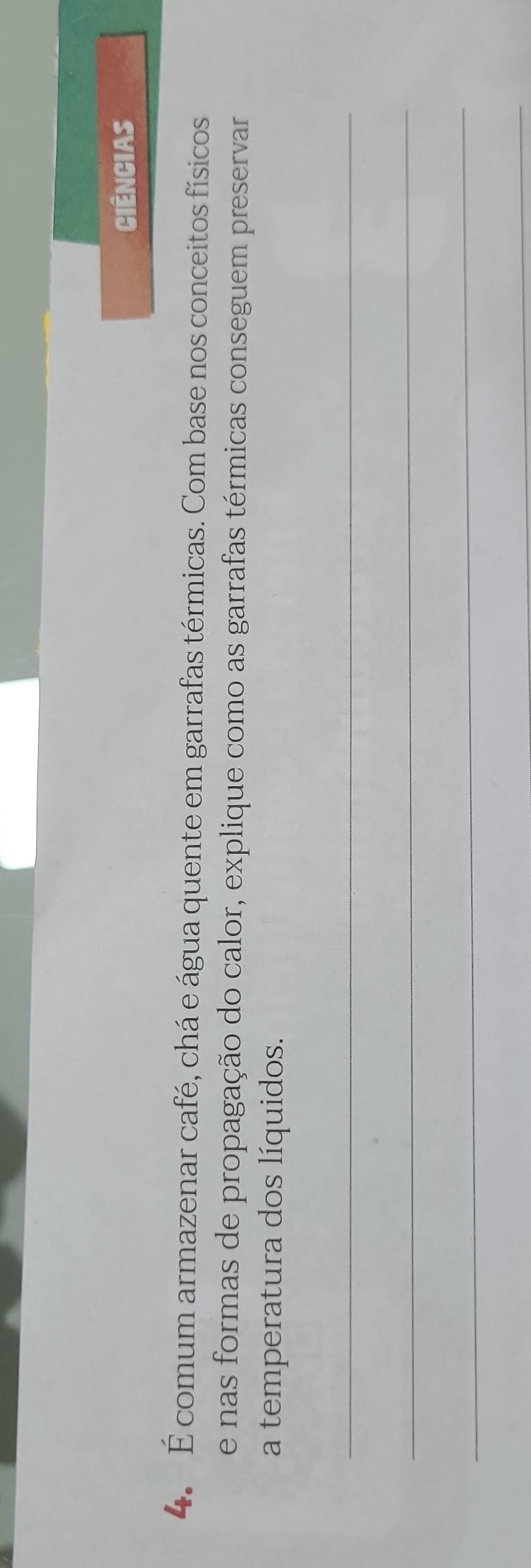 Ciências 
4. É comum armazenar café, chá e água quente em garrafas térmicas. Com base nos conceitos físicos 
e nas formas de propagação do calor, explique como as garrafas térmicas conseguem preservar 
a temperatura dos líquidos. 
_ 
_ 
_ 
_