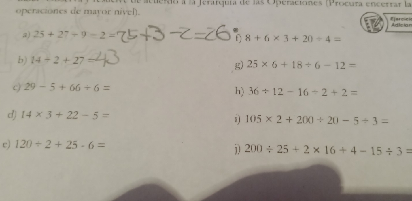 de acuerdo a la Jerarquía de las Operaciones (Procura encerrar la 
operaciones de mayor nivel). 
Ejercici 
Adician 
a) 25+27/ 9-2=
f) 8+6* 3+20/ 4=
b) 14/ 2+27=
g) 25* 6+18/ 6-12=
c) 29-5+66/ 6=
h) 36/ 12-16/ 2+2=
d) 14* 3+22-5=
i) 105* 2+200/ 20-5/ 3=
e) 120/ 2+25-6=
1) 200/ 25+2* 16+4-15/ 3=