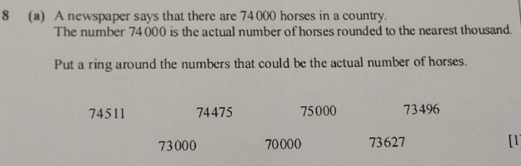 8 (a) A newspaper says that there are 74000 horses in a country.
The number 74000 is the actual number of horses rounded to the nearest thousand.
Put a ring around the numbers that could be the actual number of horses.
74511 74475 75000
73496
73000 70000 73627
[1]