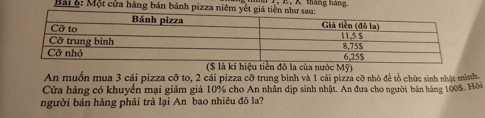 4, E, K tháng háng. 
Bài o: Một cửa hàng bán bánh pizza niêm yết giá ti 
($ là kí hiệu tiền đô la của nước Mỹ) 
An muốn mua 3 cái pizza cỡ to, 2 cái pizza cỡ trung bình và 1 cái pizza cỡ nhỏ để tổ chức sinh nhật mình. 
Cửa hảng có khuyển mại giảm giá 10% cho An nhân dịp sinh nhật. An đưa cho người bán hàng 100S. Hồỏi 
người bán hàng phải trả lại An bao nhiêu đô la?