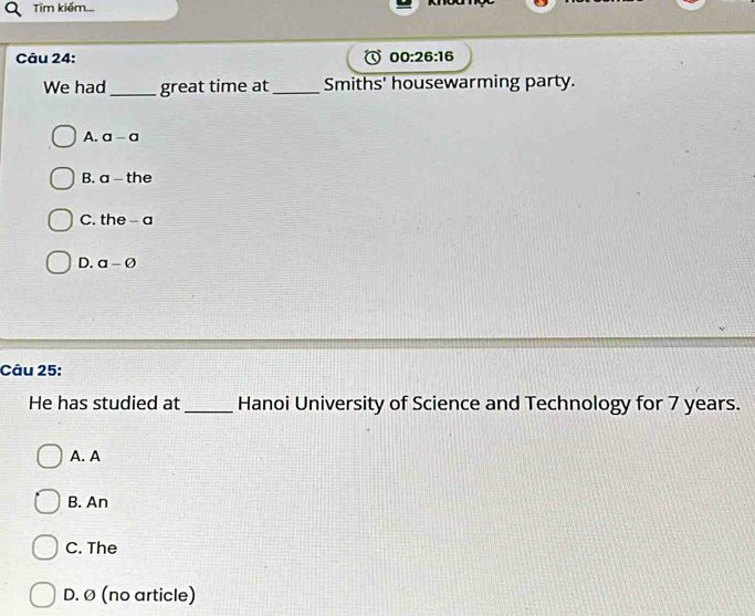 Tim kiếm...
Câu 24: 00:26:16 
We had_ great time at _Smiths' housewarming party.
A. a-a
B. a-the
C. the-a
D. a-varnothing
Câu 25:
He has studied at _Hanoi University of Science and Technology for 7 years.
A. A
B. An
C. The
D. Ø (no article)