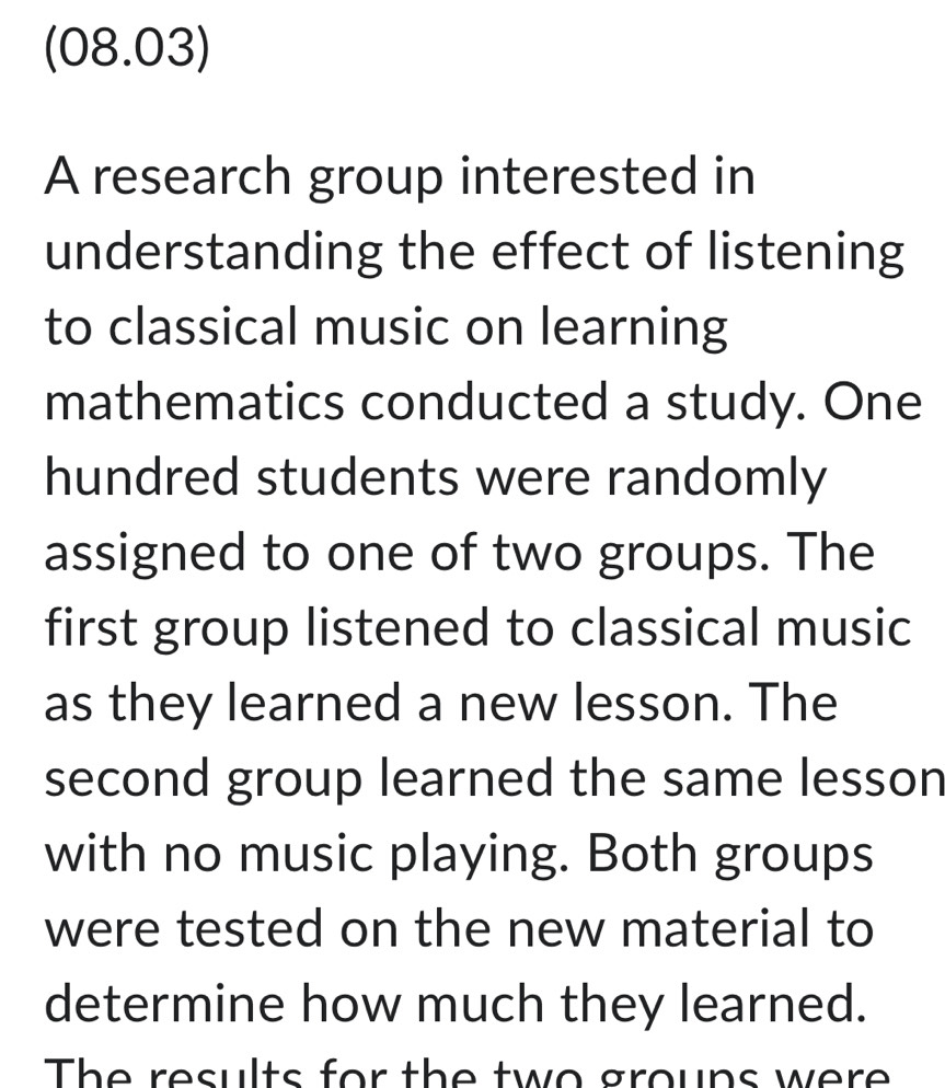 (08.03) 
A research group interested in 
understanding the effect of listening 
to classical music on learning 
mathematics conducted a study. One 
hundred students were randomly 
assigned to one of two groups. The 
first group listened to classical music 
as they learned a new lesson. The 
second group learned the same lesson 
with no music playing. Both groups 
were tested on the new material to 
determine how much they learned. 
The results for the two grouns were