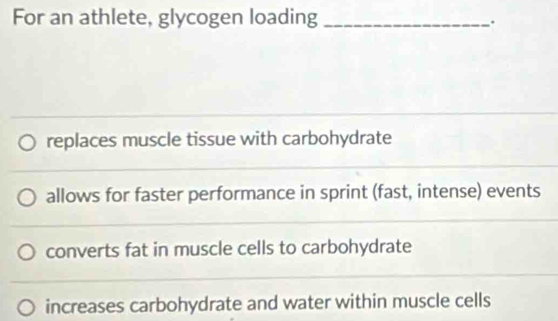 For an athlete, glycogen loading_
.
replaces muscle tissue with carbohydrate
allows for faster performance in sprint (fast, intense) events
converts fat in muscle cells to carbohydrate
increases carbohydrate and water within muscle cells