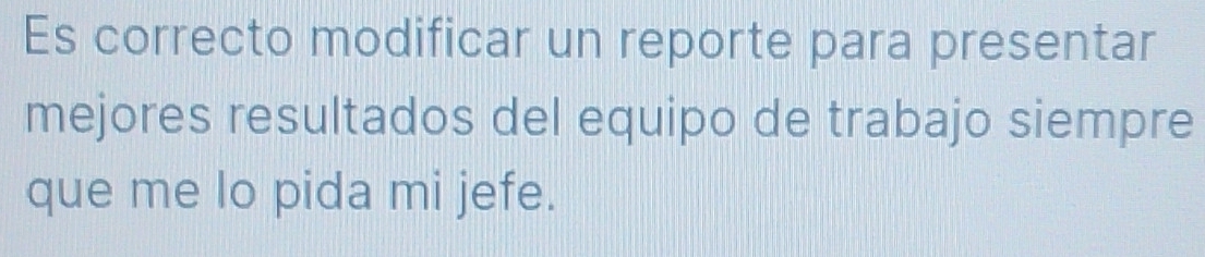 Es correcto modificar un reporte para presentar 
mejores resultados del equipo de trabajo siempre 
que me lo pida mi jefe.