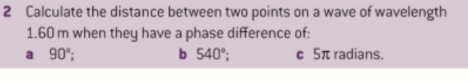 Calculate the distance between two points on a wave of wavelength
1.60 m when they have a phase difference of: 
a 90°; b 540°; c 5π radians.