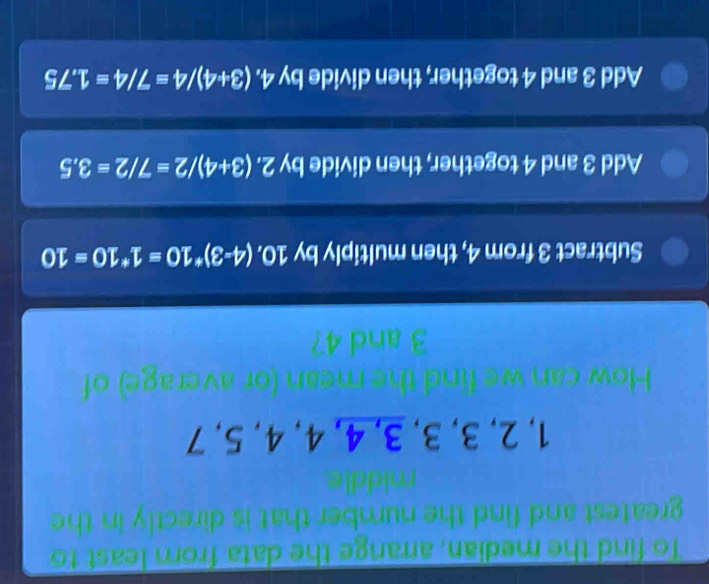 To find the median, arrange the data from least to
greatest and find the number that is directly in the
1, 2, 3, 3, 3, 4, 4, 4, 5, 7
n or average) of
Subtract 3 from 4, then multiply by 10 ), (4-3)*10=1*10=10
Add 3 and 4 together, then divide by 2. (3+4)/2=7/2=3.5
Add 3 and 4 together, then divide by 4. 4.(3+4)/4=7/4=1.75