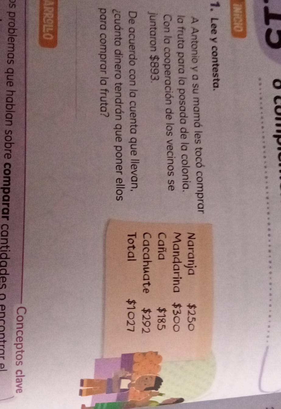 LS 8 compié 
iNiCiO 
1. Lee y contesta. 
A Antonio y a su mamá les tocó comprar 
la fruta para la posada de la colonia. 
Naranja $250
Con la cooperación de los vecinos se 
Mandarina $300
Caña $185
juntaron $893. 
Cacahuate $292
De acuerdo con la cuenta que llevan, Total $1027
¿cuánto dinero tendrán que poner ellos 
para comprar la fruta? 
_ 
ARRILLO 
_ 
Conceptos clave 
os problemas que hablan sobre comparar cantidades o encontrar el