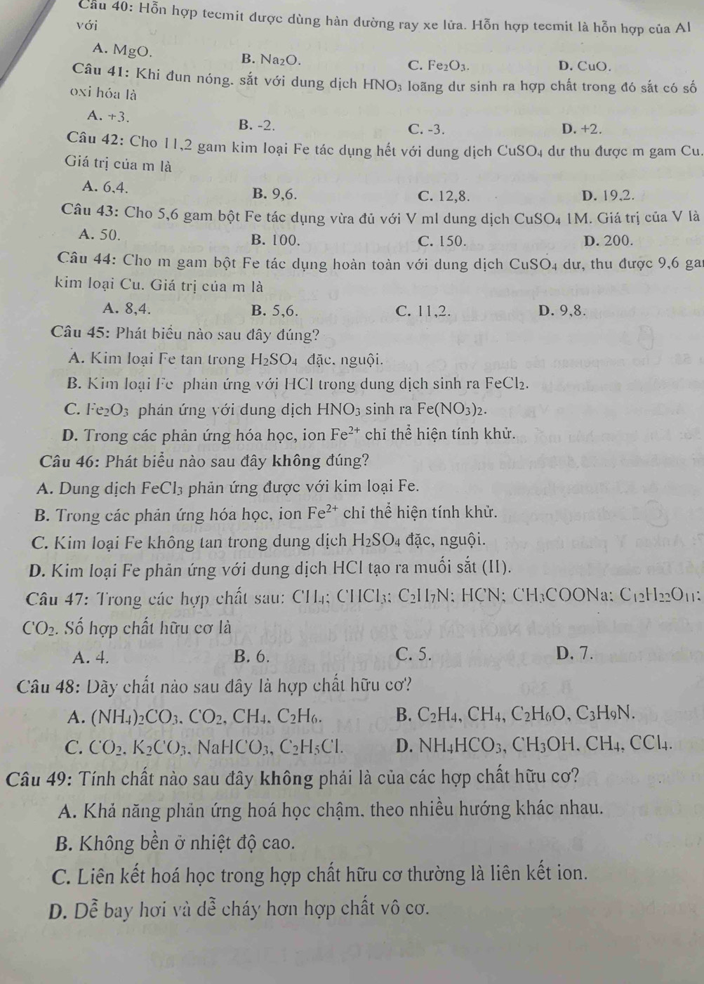 Cầu 40: Hỗn hợp tecmit được dùng hàn dường ray xe lửa. Hỗn hợp tecmit là hỗn hợp của Al
với
A. MgO. B. Na₂O. D.CuO.
C. Fe_2O_3
Câu 41: Khi đun nóng. sắt với dung dịch HNO3 loãng dư sinh ra hợp chất trong đó sắt có số
oxi hóa là
A. +3. B. -2. C. -3. D. +2.
Câu 42: Cho 11,2 gam kim loại Fe tác dụng hết với dung dịch CuSO4 dư thu được m gam Cu.
Giá trị của m là
A. 6,4. B. 9,6. C. 12,8. D. 19,2.
Câu 43: Cho 5,6 gam bột Fe tác dụng vừa đủ với V ml dung dịch CuSO_4 IM. Giá trị của V là
A. 50. B. 100. C. 150. D. 200.
Câu 44: Cho m gam bột Fe tác dụng hoàn toàn với dung dịch ở CuSO_4 dư, thu được 9,6 gai
kim loại Cu. Giá trị của m là
A. 8,4. B. 5,6. C. 11,2. D. 9,8.
Câu 45: Phát biểu nào sau đây đúng?
A. Kim loại Fe tan trong H_2SO_4 đặc. nguội.
B. Kim loại Fe phản ứng với HCl trong dung dịch sinh ra FeCl₂.
C. Fe_2O_3 phán ứng với dung dịch HNO_3 sinh ra Fe(NO_3)_2.
D. Trong các phản ứng hóa học, ion Fe^(2+) chi he * hiện tính khử.
Câu 46: Phát biểu nào sau đây không đúng?
A. Dung dịch F Cl_3 phản ứng được với kim loại Fe.
B. Trong các phản ứng hóa học, ion Fe^(2+) chỉ thể hiện tính khử.
C. Kim loại Fe không tan trong dung dịch H_2SO_4 đặc, nguội.
D. Kim loại Fe phản ứng với dung dịch HCl tạo ra muối sắt (II).
Câu 47: Trong các hợp chất sau: CH₄; CHCl₃; C₂H7N; HCN; CH₃COONa: C₁₂h -ln () 11:
CO_2. Số hợp chất hữu cơ là
A. 4. B. 6. C. 5. D. 7.
Câu 48: Dãy chất nào sau đây là hợp chất hữu cơ?
A. (NH_4)_2CO_3.CO_2,CH_4.C_2H_6. B. C_2H_4,CH_4,C_2H_6O,C_3H_9N
C. CO_2,K_2C^,O_3,NaHCO_3,C_2H_5Cl. D. NH_4HCO_3,CH_3OH.CH_4,CCl_4.
Câu 49: Tính chất nào sau đây không phải là của các hợp chất hữu cơ?
A. Khả năng phản ứng hoá học chậm, theo nhiều hướng khác nhau.
B. Không bền ở nhiệt độ cao.
C. Liên kết hoá học trong hợp chất hữu cơ thường là liên kết ion.
D. Doverline e bay hơi và dwidehat e cháy hơn hợp chất vô cơ.