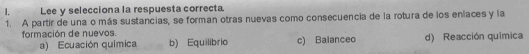 Lee y selecciona la respuesta correcta
1. A partir de una o más sustancias, se forman otras nuevas como consecuencia de la rotura de los enlaces y la
formación de nuevos.
a) Ecuación química b) Equilibrio c) Balanceo d) Reacción química