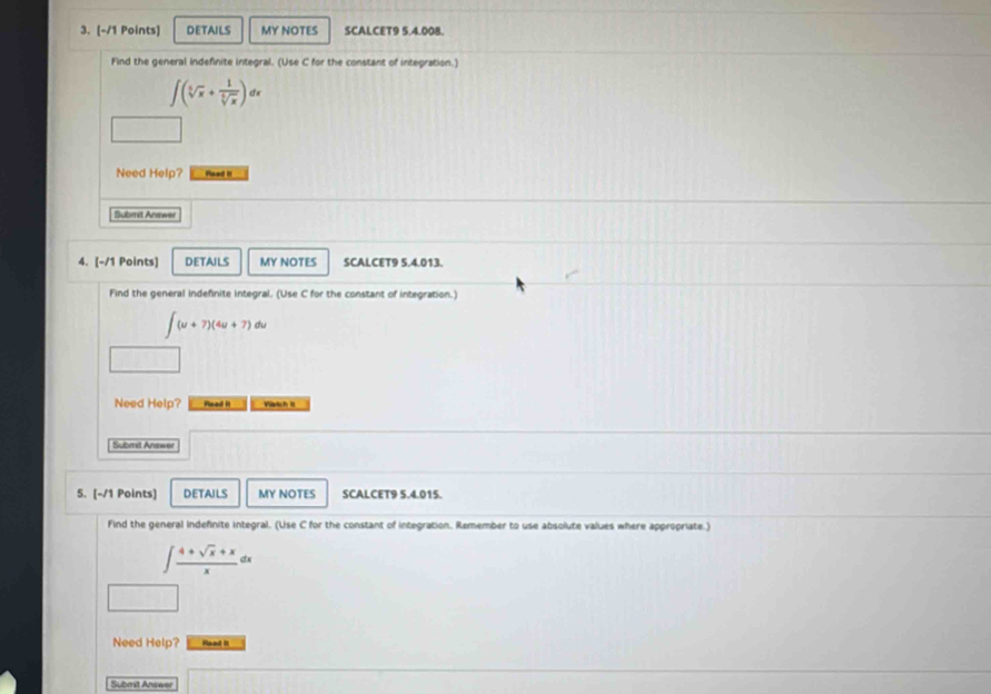 DETAILS MY NOTES SCALCET9 5.4.008.
Find the general indefinite integral. (Use C for the constant of integration.)
∈t (sqrt[5](x)+ 1/sqrt[5](x) )dx
Need Help? foed it
Submit Anewer
4. [-/1 Points] DETAILS MY NOTES SCALCET9 5.4.013.
Find the general indefinite integral. (Use C for the constant of integration.)
∈t (u+7)(4u+7)du
Need Help? Rlead II Waich II
Submit Answer
5. [-/1 Points] DETAILS MY NOTES SCALCET9 5.4.015.
Find the general indefinite integral. (Use C for the constant of integration. Remember to use absolute values where appropriate.)
∈t  (4+sqrt(x)+x)/x dx
Need Help? Read It
Submit Answer