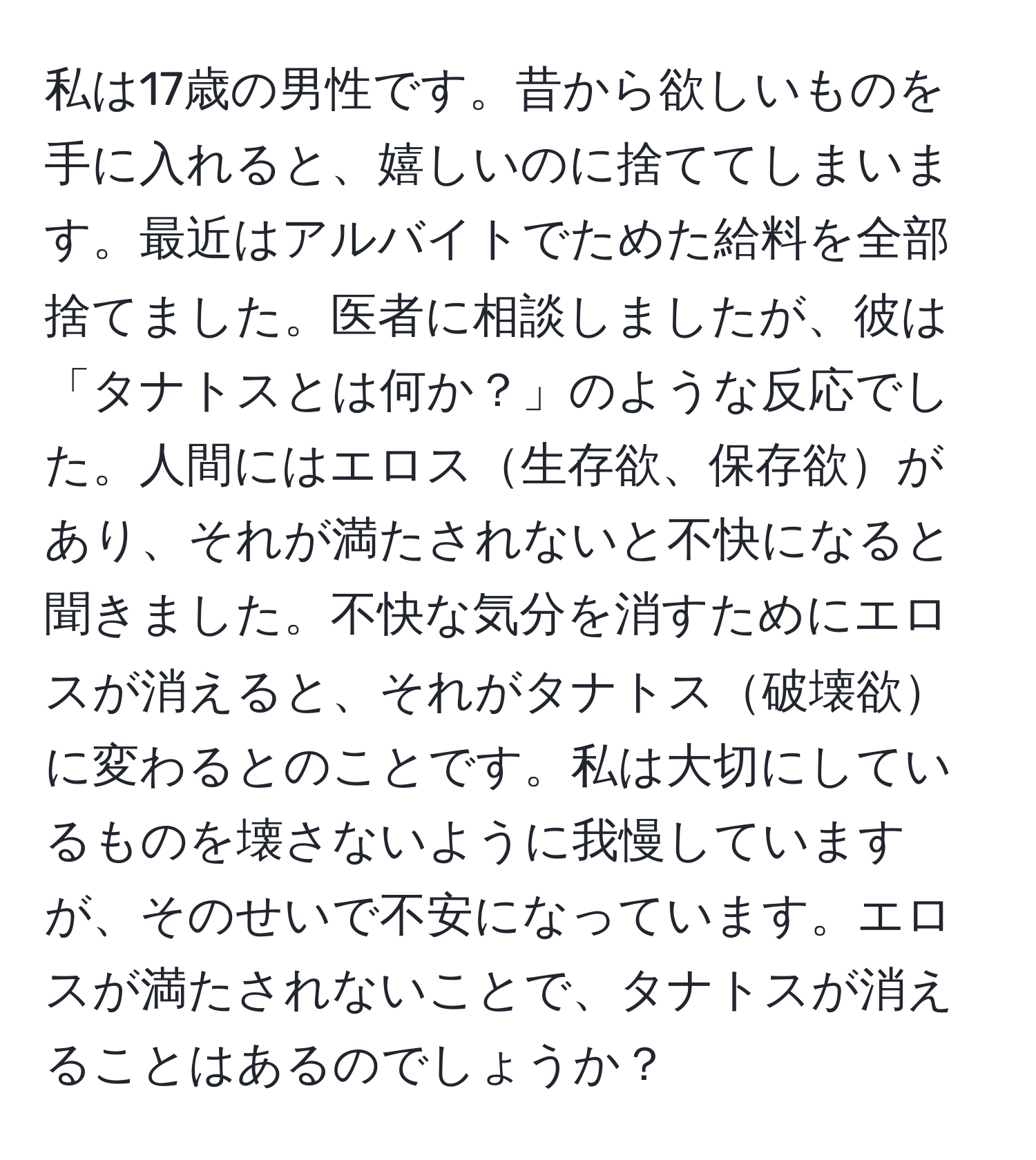 私は17歳の男性です。昔から欲しいものを手に入れると、嬉しいのに捨ててしまいます。最近はアルバイトでためた給料を全部捨てました。医者に相談しましたが、彼は「タナトスとは何か？」のような反応でした。人間にはエロス生存欲、保存欲があり、それが満たされないと不快になると聞きました。不快な気分を消すためにエロスが消えると、それがタナトス破壊欲に変わるとのことです。私は大切にしているものを壊さないように我慢していますが、そのせいで不安になっています。エロスが満たされないことで、タナトスが消えることはあるのでしょうか？