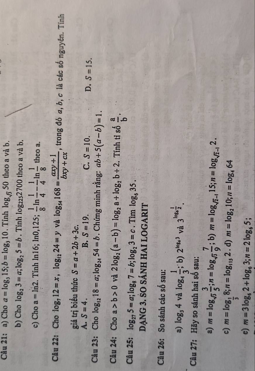 Cho a=log _315;b=log _310. Tính log _sqrt(3)50 theo a và b.
b) Cho log _23=a;log _25=b. Tính log _2252700 theo a và b.
c) Cho a=ln 2. Tính ln16; ln 0,125; 1/8 ln  1/4 - 1/4 ln  1/8  theo a.
Câu 22: Cho log _712=x,log _1224=y và log _54168= (axy+1)/bxy+cx  , trong đó a, b, c là các số nguyên. Tính
giá trị biểu thức S=a+2b+3c.
A. S=4. B. S=19. C. S=10.
D. S=15.
Câu 23: Cho log _1218=a;log _2454=b. Chứng minh rằng: ab+5(a-b)=1.
Câu 24: Cho a>b>0 và 2log _2(a-b)=log _2a+log _2b+2. Tính tỉ số  a/b .
Câu 25: log _275=a;log _87=b;log _23=c.Tìm log _635.
dạng 3. SO sÁnH HAI LOGARIT
Câu 26: So sánh các số sau:
a) log _34 và log _4 1/3 ; b) 2^(log _6)3 và. 3^(log _6) 1/2 .
Câu 27: Hãy so sánh hai số sau:
a) m=log _sqrt(3) 3/5 ;n=log _sqrt(3) 7/9 ; b) m=log _sqrt(2)-115;n=log _sqrt(2)-12.
c) m=log _ 1/3 8;n=log _1152. d) m=log _210;n=log _464
e) m=3log _62+log _63;n=2log _65;