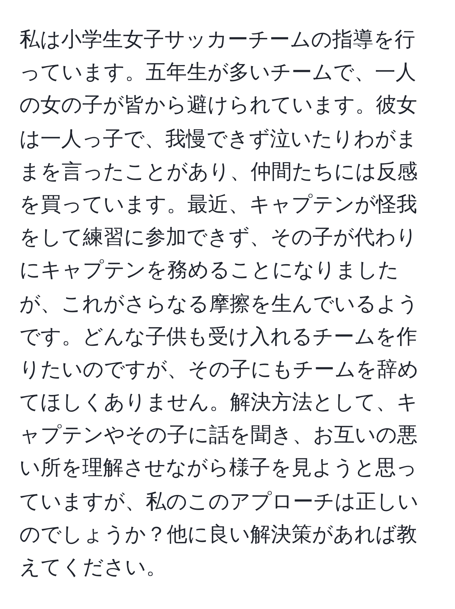 私は小学生女子サッカーチームの指導を行っています。五年生が多いチームで、一人の女の子が皆から避けられています。彼女は一人っ子で、我慢できず泣いたりわがままを言ったことがあり、仲間たちには反感を買っています。最近、キャプテンが怪我をして練習に参加できず、その子が代わりにキャプテンを務めることになりましたが、これがさらなる摩擦を生んでいるようです。どんな子供も受け入れるチームを作りたいのですが、その子にもチームを辞めてほしくありません。解決方法として、キャプテンやその子に話を聞き、お互いの悪い所を理解させながら様子を見ようと思っていますが、私のこのアプローチは正しいのでしょうか？他に良い解決策があれば教えてください。