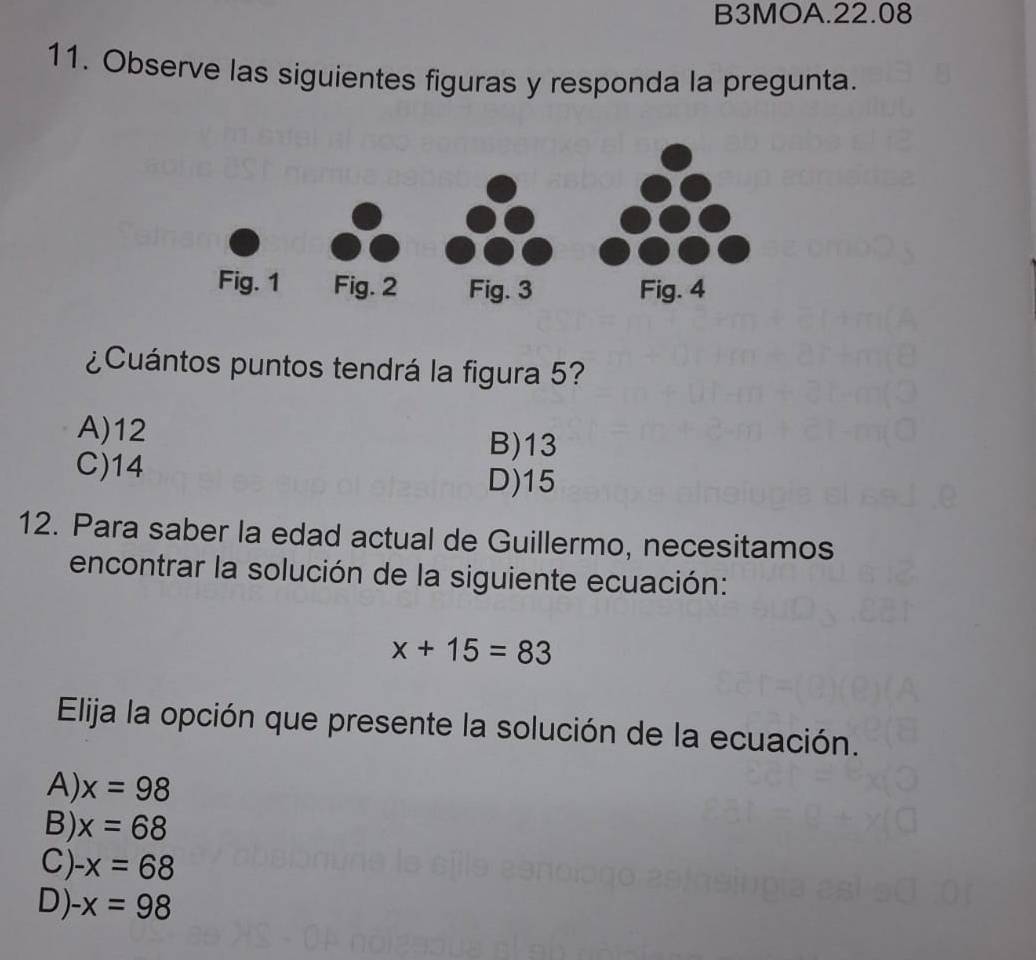 B3MOA.22.08
11. Observe las siguientes figuras y responda la pregunta.
¿Cuántos puntos tendrá la figura 5?
A) 12 B) 13
C) 14 D) 15
12. Para saber la edad actual de Guillermo, necesitamos
encontrar la solución de la siguiente ecuación:
x+15=83
Elija la opción que presente la solución de la ecuación.
A) x=98
B) x=68
C) -x=68
D) -x=98