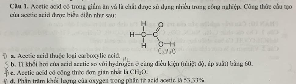 Acetic acid có trong giấm ăn và là chất được sử dụng nhiều trong công nghiệp. Công thức cấu tạo
của acetic acid được biểu diễn như sau:
a. Acetic acid thuộc loại carboxylic acid.
b. Tỉ khối hơi của acid acetic so với hydrogen ở cùng điều kiện (nhiệt độ, áp suất) bằng 60.
c. Acetic acid có công thức đơn giản nhất là CH_2O.
d. Phần trăm khối lượng của oxygen trong phân tử acid acetic là 53,33%.