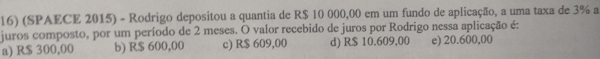 (SPAECE 2015) - Rodrigo depositou a quantia de R$ 10 000,00 em um fundo de aplicação, a uma taxa de 3% a
juros composto, por um período de 2 meses. O valor recebido de juros por Rodrigo nessa aplicação é:
a) R$ 300,00 b) R$ 600,00 c) R$ 609,00 d) R$ 10.609,00 e) 20.600,00