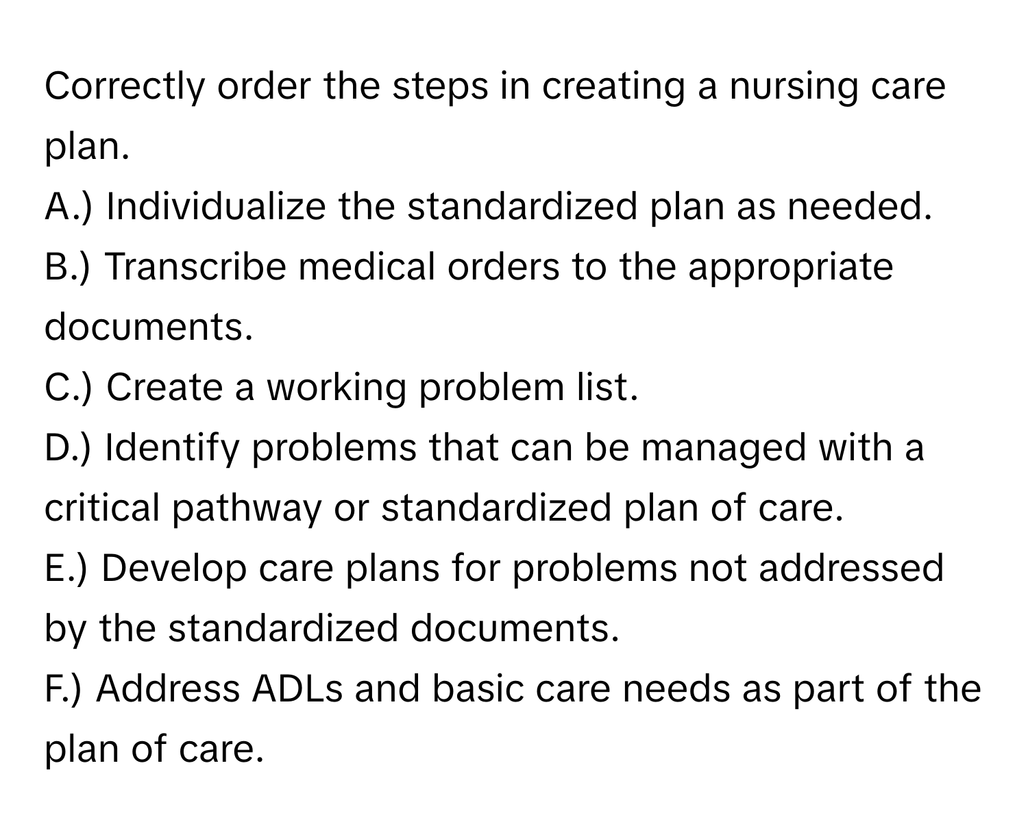 Correctly order the steps in creating a nursing care plan.

A.) Individualize the standardized plan as needed.
B.) Transcribe medical orders to the appropriate documents.
C.) Create a working problem list.
D.) Identify problems that can be managed with a critical pathway or standardized plan of care.
E.) Develop care plans for problems not addressed by the standardized documents.
F.) Address ADLs and basic care needs as part of the plan of care.