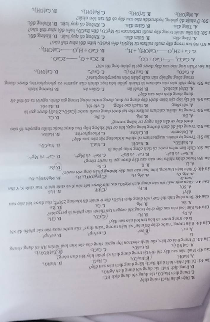 B. Điện phân NaCl nóng chây
C. Dung dịch Va_2CO_3 ác dụng với dung dịch HCl.
D. Dung dịch NaCl tác dụng với dung dịch ÁgNOx
Câu 41: Có thể nhân biết dịch BaCl_2 bằng dung dịch nào sau đây?
A. NaOH. B. N a_2CO_1. C. NaCl D NaNO_2
Câu 42: Muối nào sau đây chỉ tồn tại trong dung dịch và phần hủy khi đun nông?
A. Ca(NO_3)_2 B. CaSO_4 C. CaCl_2
Cầu 43: Ở trạng thái cơ bản, cầu hình electron lớp ngoài cùng của các kim loại nhóm IIA có đạng chung D.Ca(HCO_3)_2
là
A. ns^1.
B. ns^2. C. ns^2np^3 D. ns^2np^4
Câu 44: Hiện tượng "nước chảy đá mòn" và hiện tượng "xâm thực" của nước mưa vào các phiên đá với
là do trong nước có hòa tan khí não sau đây?
A. O_2.
B. N_2 C CO_2 D. CHc
Câu 45: Kim loại nào sau đây chây trong khi oxygen tạo thành sản phẩm là peroxide?
A. Be. B. Mg. C. Ca D. Ba
Câu 46: Đun nóng tinh thể CaF_2 với dung dịch H_2SO 4 đặc ở nhiệt độ khoảng 250°C C, thu được khi não sau
dây? D.
A. SO_2 B. F_2 CHP H_2s
Câu 47: Chọn một mẫu Na vào dung dịch MgSO4 du, thư dược kết tùa % và chất khi (. Hai chất X, Y lần
lượt là
A. Mg_5O_2 B. Mg,H_2 C.
*ău 48: Ở điều kiện thường, kim loại nào sau đây không phần ứng với nước? Mg(OH)_2,H_2 D. Mg(OH)_2O_2
A. Li. B. K C. Sr D. B
4ầu 49: Nước chứa nhiều ion nào sau đây được gọi là nước cứng?
A. Be^(2+) và Ba^(2+) B. Ca^(2+)v a Ba^2 C. Be^2 Mg^(2+). D. Cu^(2+)vaMg^(2+).
Sâu 50: Chất làm mềm nước có tính cứng toàn phần là
A. surd aHSO_c B. NaOH. C. NaCl D. Na_2CO_O
Sâu 51: Trong tự nhiên, magnesium có nhiều ở khoảng vật nào sau đây?
A. Dolomite. B. Calcite. C. Phosphorite. D. Halite.
Câu 52: Trong chế độ dinh dưỡng hàng ngày, khi cơ thể không hấp thu được hoặc thiểu nguyên tổ nào
ưới đây sẽ dẫn đến nguy cơ loàng xương?
A. Ba. B. Mg C. Be.
D. Ca
Câu 53: Trong tự nhiên, calcium sulfate tồn tại dưới dạng muối nước (CaSO_4.2H_2O) được gọi là
A. vôi sống, B. thạch cao sống. C. vôi sôi D. đá với.
áu 54:D tế tấy lớp cận bám dưới đây dụng cụ đun, đựng nước nông trong gia đình, người ta có thể sứ
dung dung dích nào sau đây?
A. Ethyl alcohol. B. Muối ăn. C. Giám ân. D. Dường kinh,
Sâu 55: Hợp chất nào của calcium là thành phần hóa học chính của apatite và phosphorite, được dùng
trong công nghiệp sản xuất phân bón superphosphate?
A. CaCO_1 B. Ca_3(PO_4)_2 C. Ca_1P_2 D. Ca(OH)_2
Său 56: Phản ứng nào sau đây được gọi là phản ứng tôi với?
A. CaCO_3_ rCaO+CO_2. B. 2Ca+O_2to 2CaO.
C Ca+2H_2Oto Ca(OH)_2+H_2 D. CaO+H_2Oto Ca(OH)_2,
I 57:D6 tan trong dãy muối sulfate từ MgSO_4denBaSO 4 biển đổi như thể nào?
A. Tăng dần. B. Giám dân.  C. Không có quy luật. D. Không đổi.
* 58: Độ bền nhiệt trong dây muối carbonate từ MgCO_3 đến BaCO_3 biến đối như thể nào?
A. Táng dàn. B. Giám dân. C. Không có quy luật. D. Không đổi
59:(f nhiệt đô phòng, hydroxide nào sau đây có đô tan lớm nhất?
A. Mg(OH)_2 B. Sr(OH)_2 C Ba(OH)_2 D. Ca(OH)_2