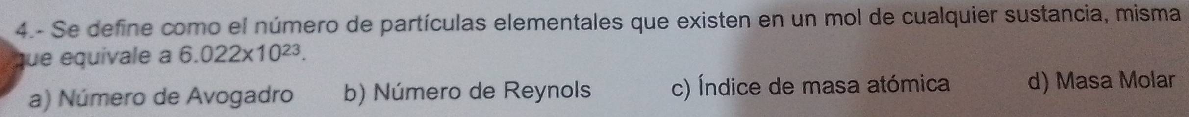 4.- Se define como el número de partículas elementales que existen en un mol de cualquier sustancia, misma
que equivale a 6.022* 10^(23).
a) Número de Avogadro b) Número de Reynols c) Índice de masa atómica d) Masa Molar