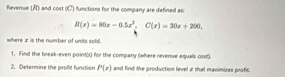 Revenue (R) and cos t(C) a functions for the company are defined as:
R(x)=80x-0.5x^2, C(x)=30x+200, 
where x is the number of units sold.
1. Find the break-even point(s) for the company (where revenue equals cost).
2. Determine the profit function P(x) and find the production level z that maximizes profit.