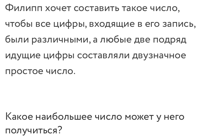 Филиππ хочет составить такое число, 
чтобы все цифры, входяшие в его запись, 
были различными, а любые две подряд 
идушие циφры составляли двузначное 
простое число. 
Какое наибольшее число может у него 
пOлучиться?