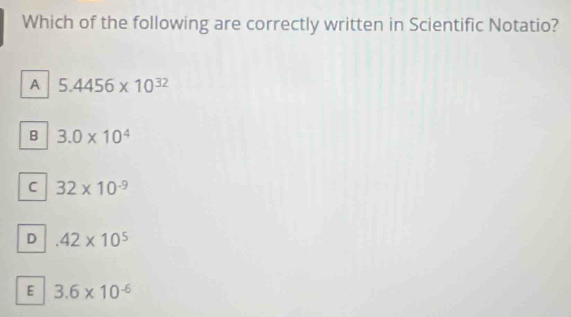 Which of the following are correctly written in Scientific Notatio?
A 5.4456* 10^(32)
B 3.0* 10^4
C 32* 10^(-9)
D.42* 10^5
E 3.6* 10^(-6)