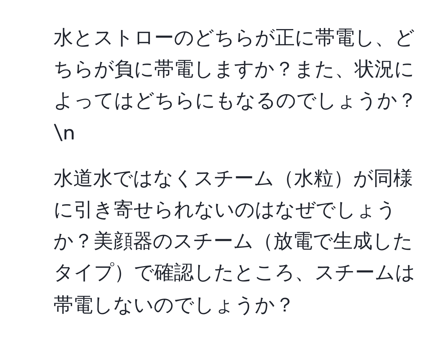 水とストローのどちらが正に帯電し、どちらが負に帯電しますか？また、状況によってはどちらにもなるのでしょうか？ n
2. 水道水ではなくスチーム水粒が同様に引き寄せられないのはなぜでしょうか？美顔器のスチーム放電で生成したタイプで確認したところ、スチームは帯電しないのでしょうか？